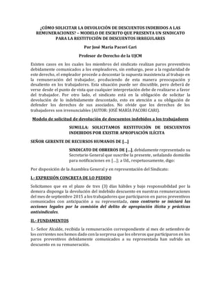 ¿CÓMO SOLICITAR LA DEVOLUCIÓN DE DESCUENTOS INDEBIDOS A LAS
REMUNERACIONES? – MODELO DE ESCRITO QUE PRESENTA UN SINDICATO
PARA LA RESTITUCIÓN DE DESCUENTOS IRREGULARES
Por José María Pacori Cari
Profesor de Derecho de la UJCM
Existen casos en los cuales los miembros del sindicato realizan paros preventivos
debidamente comunicados a los empleadores, sin embargo, pese a la regularidad de
este derecho, el empleador procede a descontar la supuesta inasistencia al trabajo en
la remuneración del trabajador, produciendo de esta manera preocupación y
desaliento en los trabajadores. Esta situación puede ser discutible, pero deberá de
verse desde el punto de vista que cualquier interpretación debe de realizarse a favor
del trabajador. Por otro lado, el sindicato está en la obligación de solicitar la
devolución de lo indebidamente descontado, esto en atención a su obligación de
defender los derechos de sus asociados. No olvide que los derechos de los
trabajadores son irrenunciables (AUTOR: JOSÉ MARÍA PACORI CARI).
Modelo de solicitud de devolución de descuentos indebidos a los trabajadores
SUMILLA: SOLICITAMOS RESTITUCIÓN DE DESCUENTOS
INDEBIDOS POR EXISTIR APROPIACIÓN ILÍCITA
SEÑOR GERENTE DE RECURSOS HUMANOS DE […]
SINDICATO DE OBREROS DE […], debidamente representado su
Secretario General que suscribe la presente, señalando domicilio
para notificaciones en […]; a Ud., respetuosamente, digo:
Por disposición de la Asamblea General y en representación del Sindicato:
I.- EXPRESIÓN CONCRETA DE LO PEDIDO
Solicitamos que en el plazo de tres (3) días hábiles y bajo responsabilidad por la
demora disponga la devolución del indebido descuento en nuestras remuneraciones
del mes de septiembre 2015 a los trabajadores que participaron en paros preventivos
comunicados con anticipación a su representada, caso contrario se iniciará las
acciones legales por la comisión del delito de apropiación ilícita y prácticas
antisindicales.
II.- FUNDAMENTOS
1.- Señor Alcalde, recibida la remuneración correspondiente al mes de setiembre de
los corrientes nos hemos dado con la sorpresa que los obreros que participaron en los
paros preventivos debidamente comunicados a su representada han sufrido un
descuento en su remuneración.
 