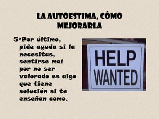 La autoestima, cómo mejorarla 5ºPor último, pide ayuda si la necesitas, sentirse mal por no ser valorado es algo que tiene solución si te enseñan como. 