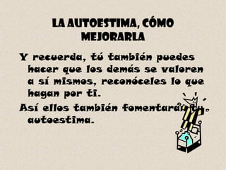 La autoestima, cómo mejorarla Y recuerda, tú también puedes hacer que los demás se valoren a sí mismos, reconóceles lo que hagan por ti. Así ellos también fomentarán tu autoestima. 