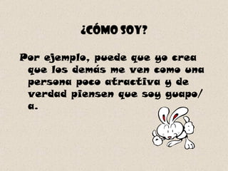 ¿Cómo soy? Por ejemplo, puede que yo crea que los demás me ven como una persona poco atractiva y de verdad piensen que soy guapo/a. 