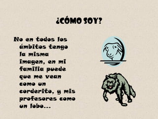 ¿Cómo soy? No en todos los ámbitos tengo la misma imagen, en mi familia puede que me vean como un corderito, y mis profesores como un lobo... 