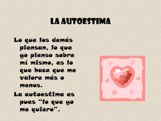 La autoestima Lo que los demás piensan, lo que yo pienso sobre mí mismo, es lo que hace que me valore más o menos.  La autoestima es pues “lo que yo me quiero”. 