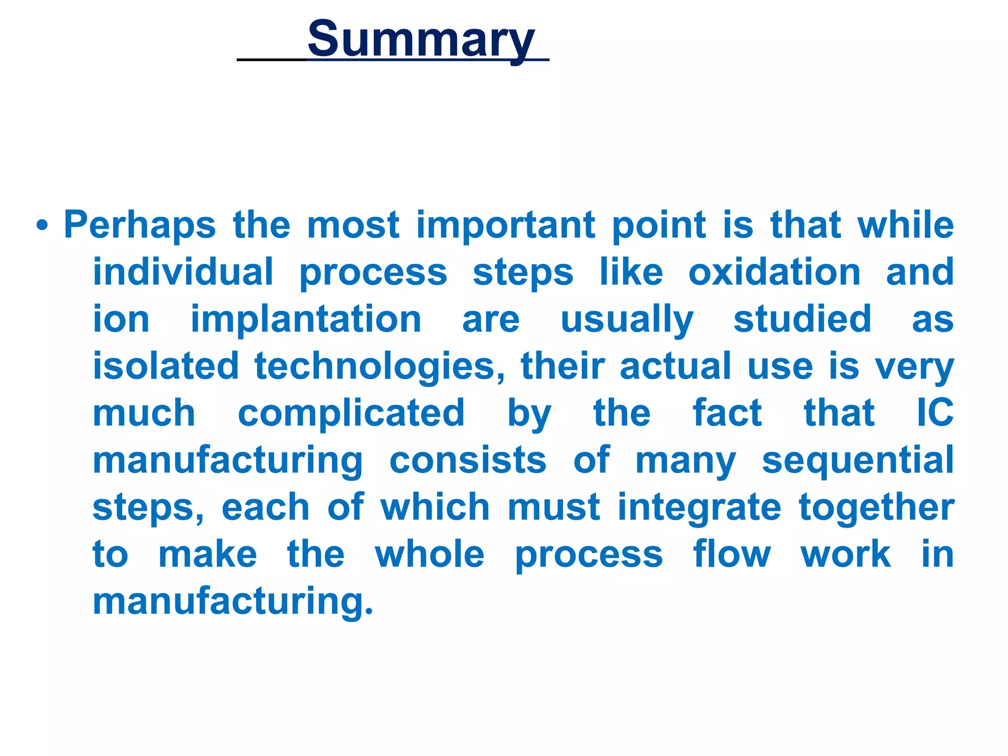 Summary

• Perhaps the most important point is that while
individual process steps like oxidation and
ion implantation are usually studied as
isolated technologies, their actual use is very
much complicated by the fact that IC
manufacturing consists of many sequential
steps, each of which must integrate together
to make the whole process flow work in
manufacturing.

 