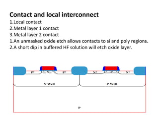 Contact and local interconnect
1.Local contact
2.Metal layer 1 contact
3.Metal layer 2 contact
1.An unmasked oxide etch allows contacts to si and poly regions.
2.A short dip in buffered HF solution will etch oxide layer.
 