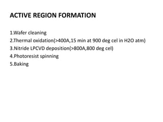 ACTIVE REGION FORMATION
1.Wafer cleaning
2.Thermal oxidation(>400A,15 min at 900 deg cel in H2O atm)
3.Nitride LPCVD deposition(>800A,800 deg cel)
4.Photoresist spinning
5.Baking
 