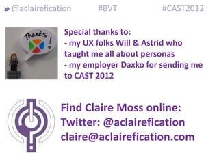 @aclairefication      #BVT            #CAST2012

              Special thanks to:
              - my UX folks Will & Astrid who
              taught me all about personas
              - my employer Daxko for sending me
              to CAST 2012


             Find Claire Moss online:
             Twitter: @aclairefication
             claire@aclairefication.com
 