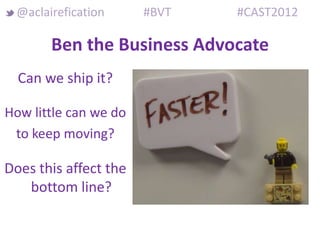 @aclairefication      #BVT   #CAST2012

       Ben the Business Advocate
  Can we ship it?

How little can we do
 to keep moving?

Does this affect the
   bottom line?
 