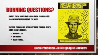 BURNING QUESTIONS?
• WRITE THEM DOWN AND BRING THEM FORWARD SO I
CAN WORK THEM IN ALONG THE WAY!
• RATHER THAN GOING STRAIGHT BACK TO YOUR SEATS,
LET’S FORM 3 GROUPS:
• NOT QUITE YET
• ON THE WAY
• READY TO ROLL
@aclairefication #MileHighAgile #DevOps
 