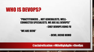 WHO IS DEVOPS?
“PRACTITIONERS … NOT GENERALISTS, WELL-
CONNECTED SPECIALISTS. WE ARE ALL DEVOPS!”
- CHEF DEVOPS KUNG FU
“WE ARE DEVO”
- DEVO, JOCKO HOMO
@aclairefication #MileHighAgile #DevOps
 