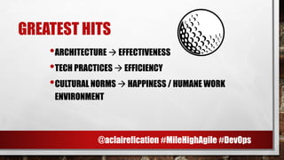 GREATEST HITS
•ARCHITECTURE → EFFECTIVENESS
•TECH PRACTICES → EFFICIENCY
•CULTURAL NORMS → HAPPINESS / HUMANE WORK
ENVIRONMENT
@aclairefication #MileHighAgile #DevOps
 