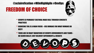 FREEDOM OF CHOICE
• DEVOPS IS PRIMARILY CULTURAL MADE REAL THROUGH CONCRETE
PRACTICES
• REDUCING TOIL IS A MAIN FOCUS – USE HUMANS FOR WHAT HUMANS DO
BEST!
• THERE ARE SO MANY VARIATIONS OF DEVOPS ENVIRONMENTS AND TEAMS -
NO SILVER BULLET, JUST DELIVERY EXPERIMENTS & RESULTS
M
P s
@aclairefication #MileHighAgile #DevOps
 