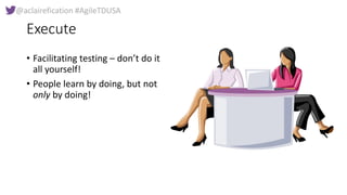 @aclairefication #AgileTDUSA
Execute
• Facilitating testing – don’t do it
all yourself!
• People learn by doing, but not
o...