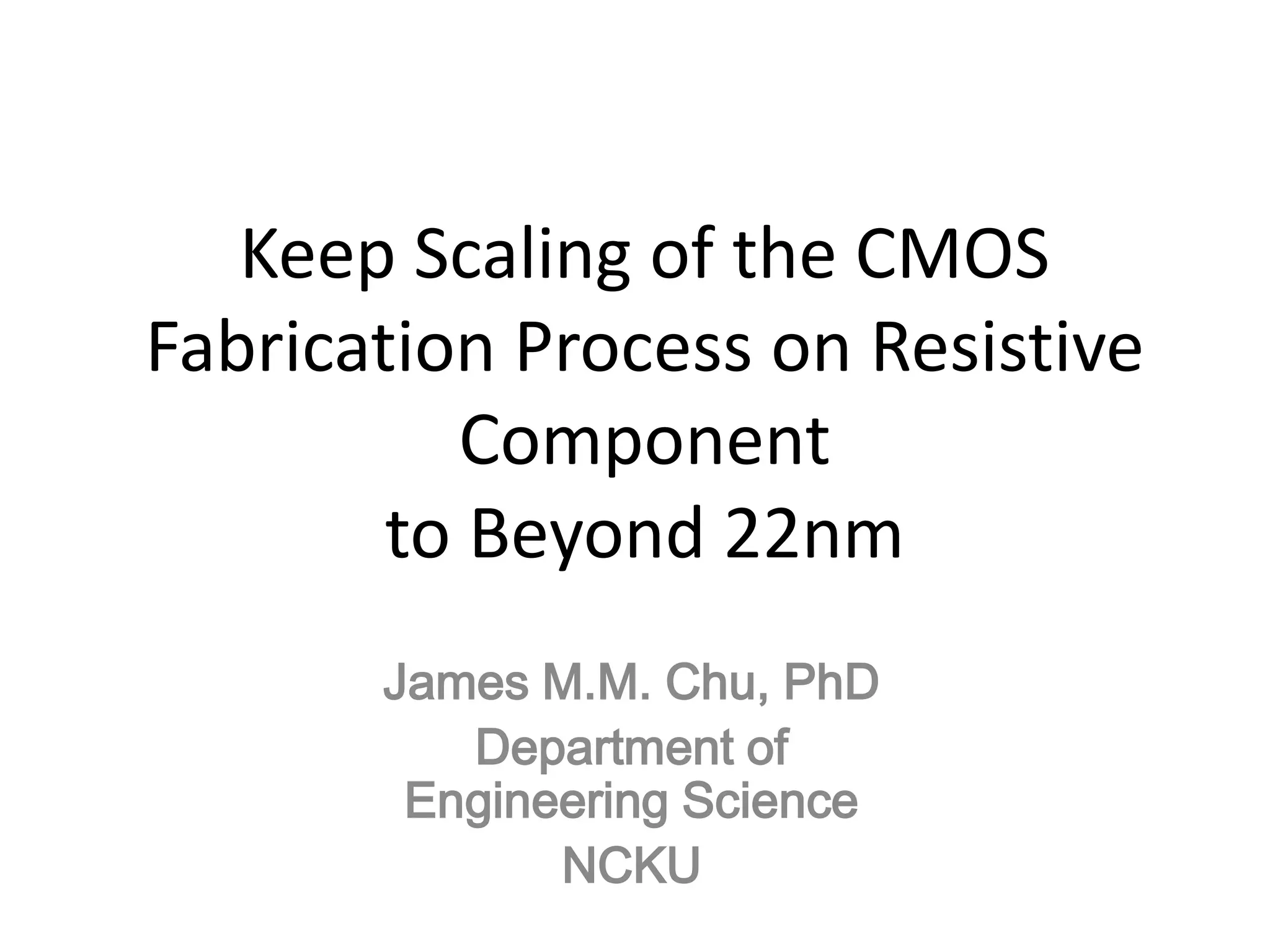 Keep Scaling of the CMOS
Fabrication Process on Resistive
          Component
        to Beyond 22nm
       James M.M. Chu, PhD
          Department of
        Engineering Science
              NCKU
 