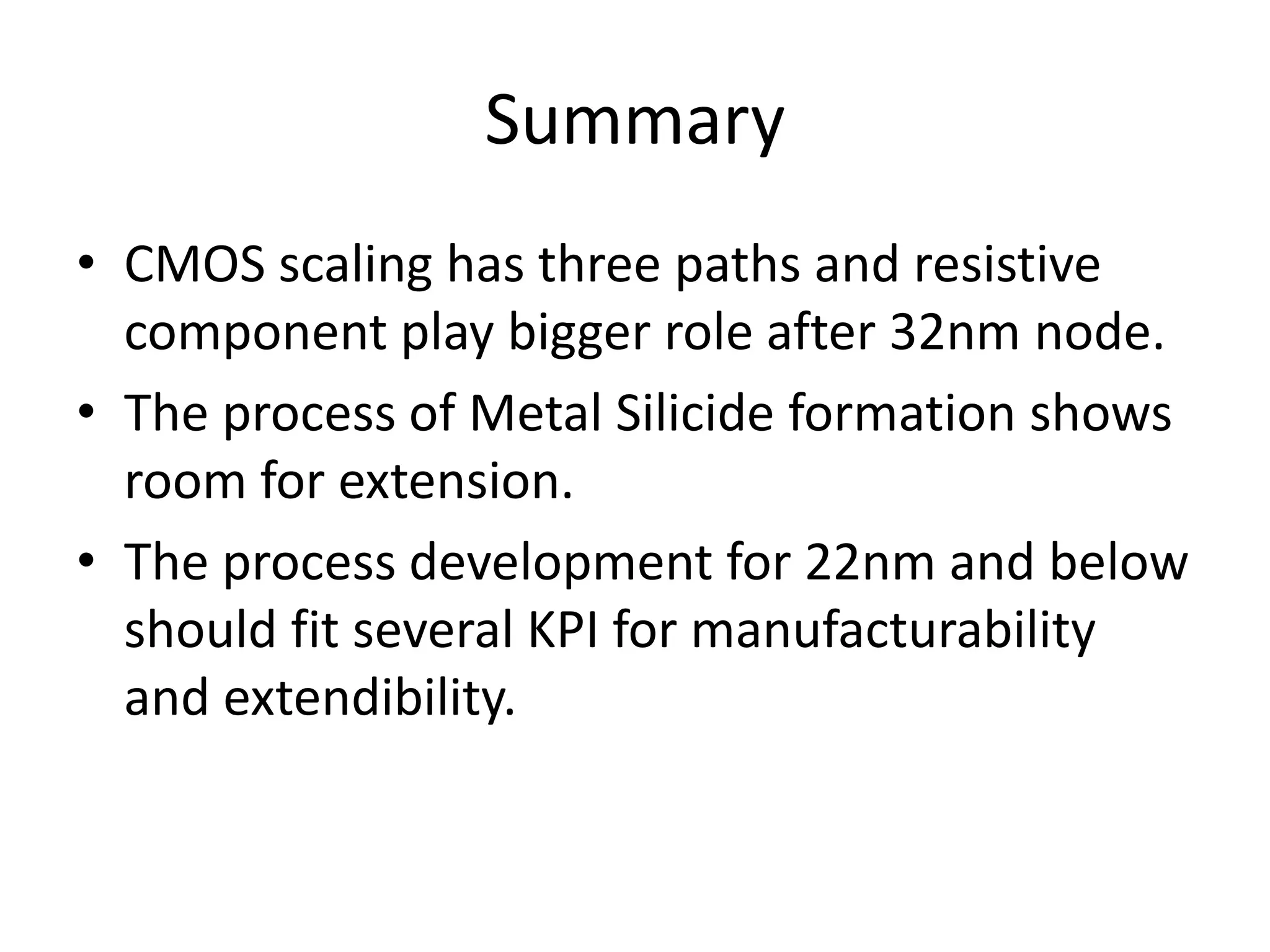 Summary
• CMOS scaling has three paths and resistive
  component play bigger role after 32nm node.
• The process of Metal Silicide formation shows
  room for extension.
• The process development for 22nm and below
  should fit several KPI for manufacturability
  and extendibility.
 