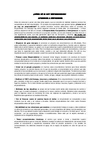 ¿CÓMO SÉ SI SOY EMPRENDEDOR?
APRENDER A EMPRENDER
Antes de comenzar a poner una idea sobre papel y que se convierta en realidad, debemos conocer las
características de todo emprendedor. El concepto de emprendedor suele generar dudas. ¿Como se si
yo soy un emprendedor? Es posible encontrar muchas definiciones sobre el concepto de
emprendedor. Sin embargo hay ciertos aspectos comunes en todas ellas. Un emprendedor – a fines
prácticos dejaremos de lado el concepto de Emprendedor Corporativo o Intrapreneur- es aquella
persona que ha convertido una idea en un proyecto concreto, ya sea una empresa con fines de lucro o
una organización social, que esta generando algún tipo de innovación y empleos. No todos los
emprendedores son iguales, si embargo podemos mencionar algunas características
esenciales que todo emprendedor debe tener para alcanzar sus objetivos:
• Disponer de gran energía: al comenzar un proyecto nos encontraremos con dificultades. Para
poder enfrentarlas y superarlas debemos contar con suficiente energía física y mental, para no dejarnos
abatir ante el primer tropiezo. La pasión con la que realicemos nuestro emprendimiento será el motor que
nos impulsará para llegar a la meta. Pero la energía que empleemos debe ser racionalizada, y tenemos
que tener la capacidad para saber dónde, cuándo y con qué intensidad utilizarla. Por ello es muy
importante asumir el mando haciendo cumplir tres acciones importantes: pedir, delegar y supervisar.
• Pensar como Emprendedor: es necesario tomar riesgos, lanzarse a la aventura de recorrer
caminos inexplorados y encontrar ideas innovadoras. La creatividad y originalidad se convierten en dos
componentes básicos en la mente de un emprendedor, sin perder nuestro sentido crítico que nos permita
evaluar la marcha de nuestro proyecto y realizar las correcciones que sean necesarias.
• Creer en el propio proyecto: en muchos casos encontraremos barreras para llevar adelante
nuestro proyecto. La primera barrera con la que se encuentra un emprendedor es la cultural, que esta
presente en las sociedades que no reconocen o celebran la figura del emprendedor. Tendremos que estar
convencidos de nuestro proyecto y de que es la forma de vida que queremos seguir pues probablemente
las críticas de nuestro propio circulo social – familia, amigos, colegas- sea el primer obstáculo a sortear.
• Dedicar el 100% del tiempo, recursos y esfuerzos: En tu emprendimiento, tú serás tu propio
jefe y también el líder de tu equipo. Nadie estará más interesado que tú en que tu negocio funcione y
logre los objetivos. Por lo tanto tendrás que dedicar todo tu tiempo, recursos, ingenio y esfuerzos en tu
emprendimiento.
• Disfrutar de los desafíos: es propio del ser humano sentir estrés ante situaciones de cambio o
riesgo, que ni nuestro entusiasmo y energía por lo nuevo, podrían combatir. Debemos estar preparados
para no dejarnos vencer en momentos de crisis, ser capaces de organizarnos y tener a su vez la
flexibilidad para garantizar un resultado final éxito.
• Ver al fracaso como el camino hacia el éxito: un emprendedor es comparable a esos
muñecos que se caen y se vuelven a levantar. Muchos emprendedores han vivido varios fracasos
empresariales antes de lograr un éxito.
• Estabilidad en las relaciones personales: un emprendedor trabaja en equipo y debe establecer
un clima de armonía en sus relaciones personales, con sus compañeros de trabajo, sus proveedores, sus
clientes. Por lo que deberá mostrar buena disposición para trabajar en conjunto y no dejar que el ´´aire se
contamine´´ con las experiencias fallidas e insatisfactorias. Debe velar por el espíritu alentador y
motivador de los integrantes del proyecto.
• Tener conocimientos técnicos: el camino que vamos a tomar y desarrollar nuestro
emprendimiento tiene que ser conocido. Debemos manejar la materia con detenimiento, de manera tal de
poseer el conocimiento y experiencia necesarios sobre el proceso productivo y los canales de
comercialización. No debemos descartar el apoyo de un equipo de expertos en caso de que así se
requiera.
 