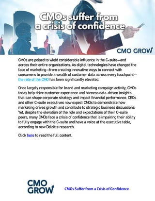 CMOs are poised to wield considerable influence in the C-suite—and
across their entire organizations. As digital technologies have changed the
face of marketing—from creating innovative ways to connect with
consumers to provide a wealth of customer data across every touchpoint—
the role of the CMO has been significantly elevated.
Once largely responsible for brand and marketing campaign activity, CMOs
today help drive customer experience and harness data-driven insights
that can shape corporate strategy and impact financial performance. CEOs
and other C-suite executives now expect CMOs to demonstrate how
marketing drives growth and contribute to strategic business discussions.
Yet, despite the elevation of the role and expectations of their C-suite
peers, many CMOs face a crisis of confidence that is impairing their ability
to fully engage with the C-suite and have a voice at the executive table,
according to new Deloitte research.
Click here to read the full content.
 
