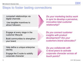 Steps to foster lasting connections Do you collaborate with  C-level peers to activate corporate character across all touch points? Do you connect customer insights with product development? Are your customers brand advocates? Do your marketing tactics work in sync to develop a pervasive, innovative total customer relationship? Jumpstart relationships via digital channels Use tangible incentives to attract followers Engage at every stage in the customer lifecycle Build communities to strengthen your brand Help define a unique enterprise identity Engage the C-suite to solidify corporate character IBM Institute for Business Value 