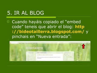 5. IR AL BLOG
   Cuando hayáis copiado el “embed
    code” teneis que abrir el blog: http
    ://bideotaillerra.blogspot.com/ y
    pinchais en “Nueva entrada”:
 