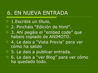 6. EN NUEVA ENTRADA
   1.Escribís un título,
   2. Pincháis “Edición de html”.
   3. Ahí pegáis el “embed code” que
    habeis copiado de ANIMOTO.
   4. Le dais a “Vista Previa” para ver
    cómo ha salido
   5. Le dais a publicar entrada.
   6. Le dais a “ver Blog” para ver cómo
    ha quedado todo.
 