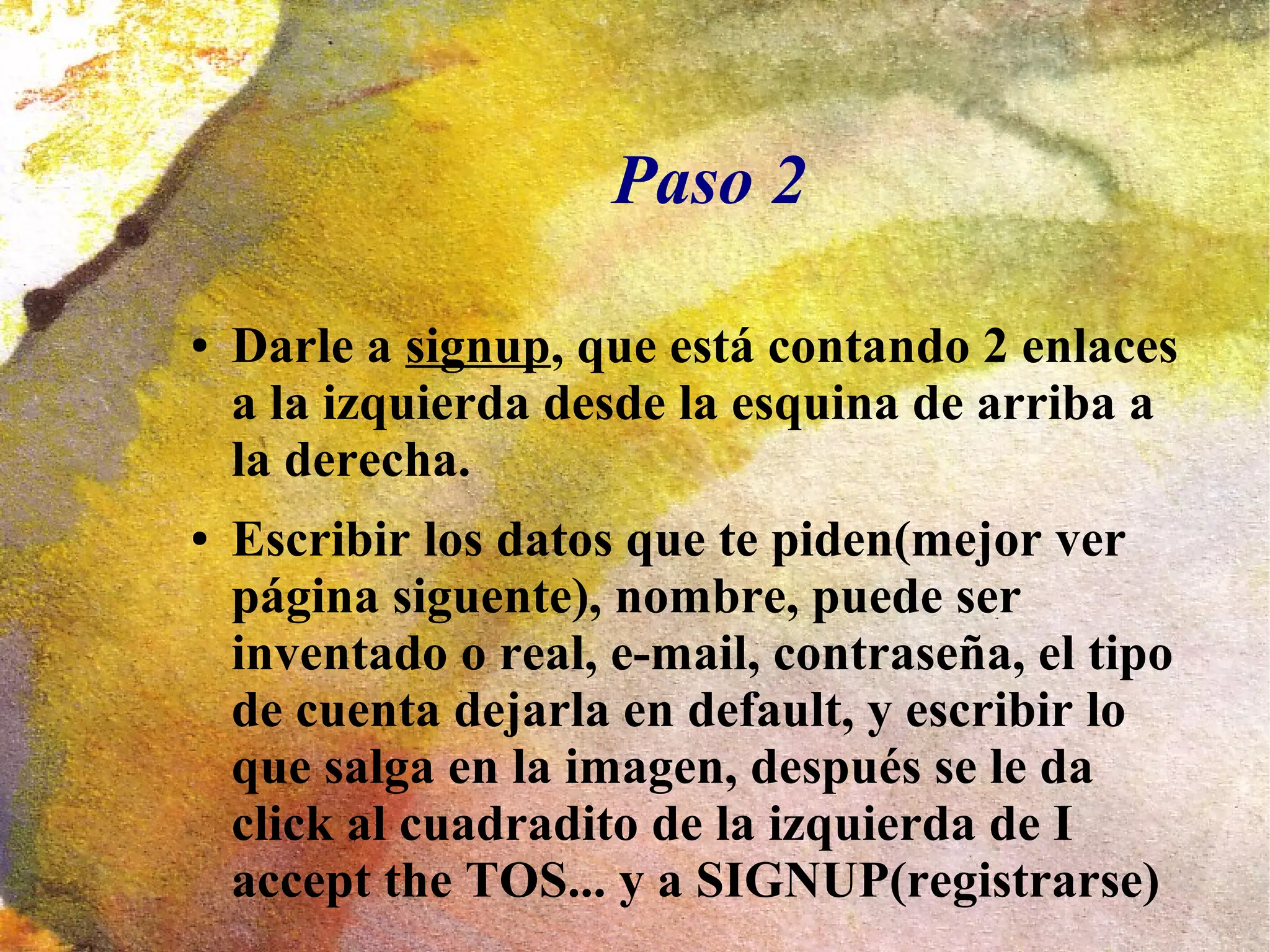 Paso 2
● Darle a signup, que está contando 2 enlaces
a la izquierda desde la esquina de arriba a
la derecha.
● Escribir los datos que te piden(mejor ver
página siguente), nombre, puede ser
inventado o real, e-mail, contraseña, el tipo
de cuenta dejarla en default, y escribir lo
que salga en la imagen, después se le da
click al cuadradito de la izquierda de I
accept the TOS... y a SIGNUP(registrarse)
 