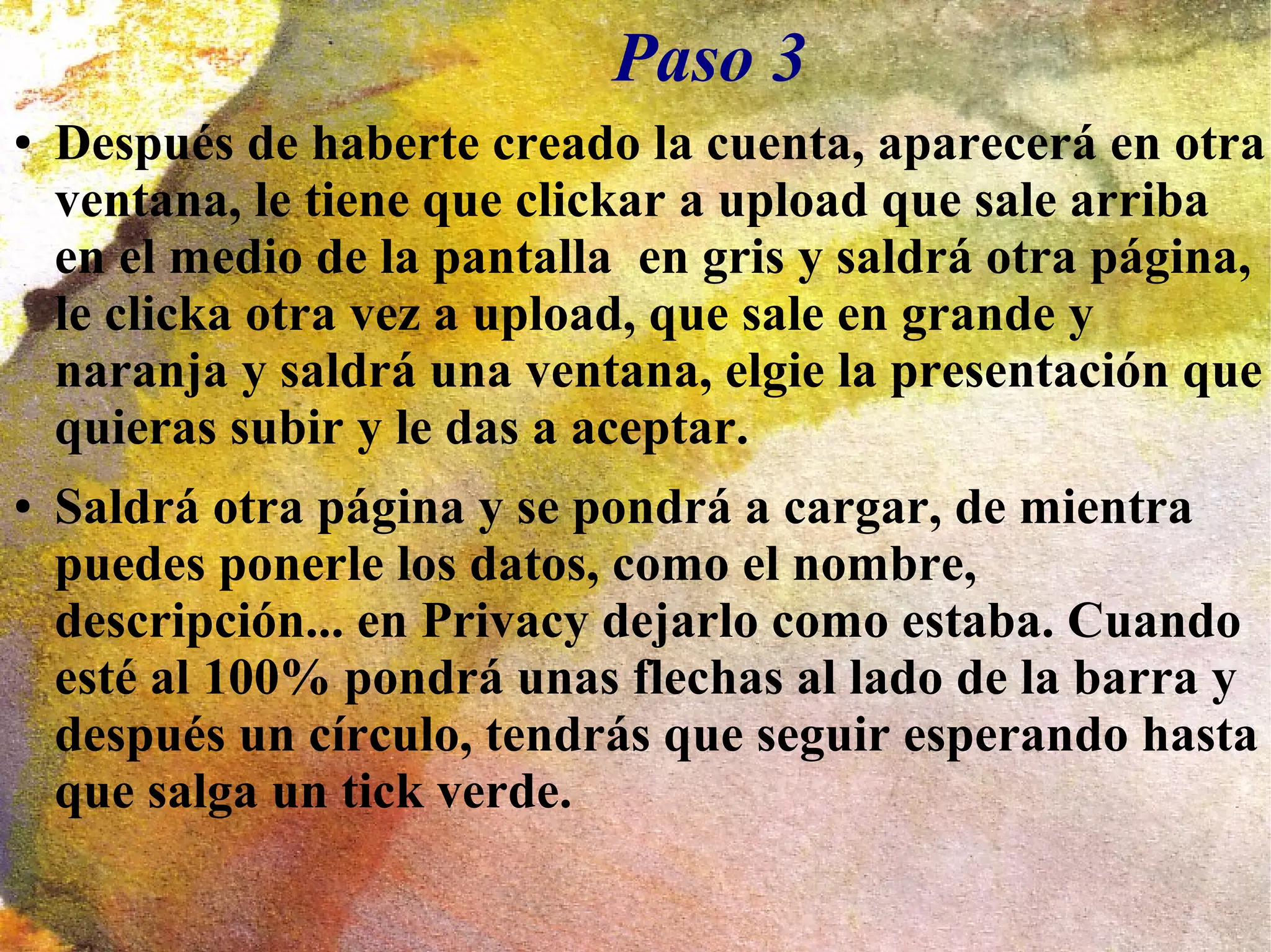 Paso 3
● Después de haberte creado la cuenta, aparecerá en otra
ventana, le tiene que clickar a upload que sale arriba
en el medio de la pantalla en gris y saldrá otra página,
le clicka otra vez a upload, que sale en grande y
naranja y saldrá una ventana, elgie la presentación que
quieras subir y le das a aceptar.
● Saldrá otra página y se pondrá a cargar, de mientra
puedes ponerle los datos, como el nombre,
descripción... en Privacy dejarlo como estaba. Cuando
esté al 100% pondrá unas flechas al lado de la barra y
después un círculo, tendrás que seguir esperando hasta
que salga un tick verde.
 
