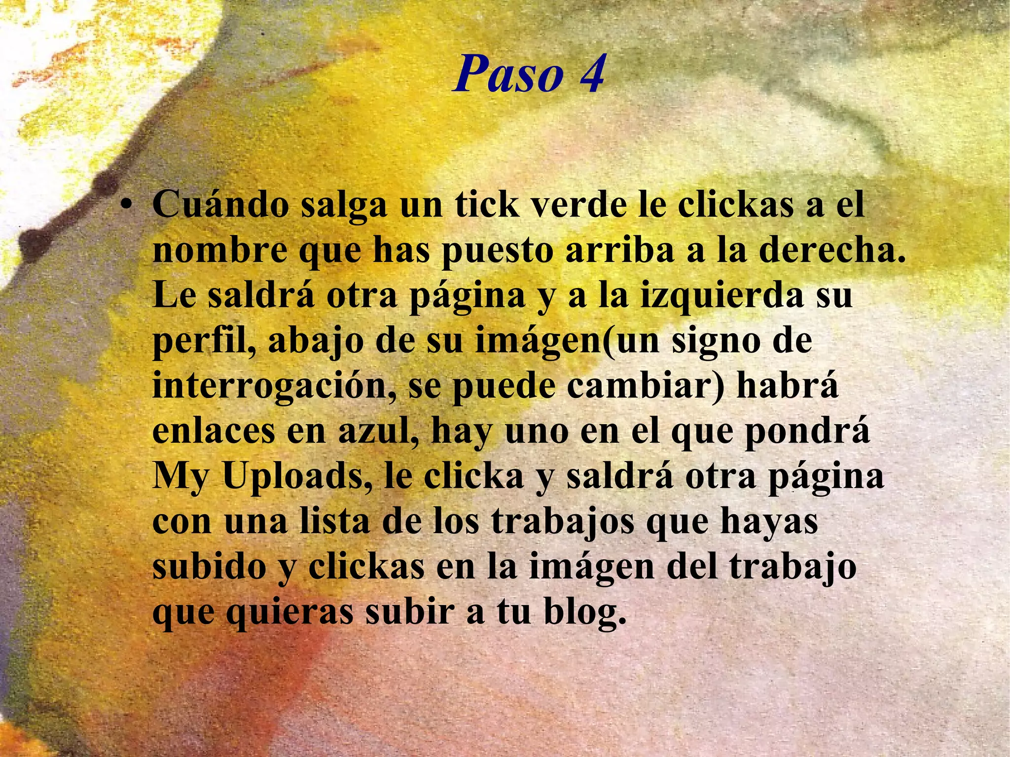 Paso 4
● Cuándo salga un tick verde le clickas a el
nombre que has puesto arriba a la derecha.
Le saldrá otra página y a la izquierda su
perfil, abajo de su imágen(un signo de
interrogación, se puede cambiar) habrá
enlaces en azul, hay uno en el que pondrá
My Uploads, le clicka y saldrá otra página
con una lista de los trabajos que hayas
subido y clickas en la imágen del trabajo
que quieras subir a tu blog.
 