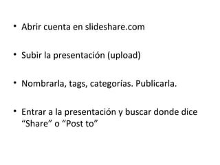 Abrir cuenta en slideshare.com Subir la presentación (upload) Nombrarla, tags, categorías. Publicarla. Entrar a la presentación y buscar donde dice “Share” o “Post to” 