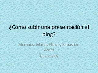 ¿Cómo subir una presentación al blog? Alumnos: Matías Fluxa y Sebastián Arditi Curso:3ºA 
