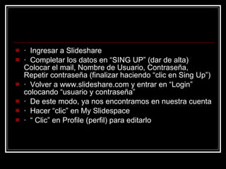 ·   Ingresar a Slideshare ·  Completar los datos en “SING UP” (dar de alta) Colocar el mail, Nombre de Usuario, Contraseña, Repetir contraseña (finalizar haciendo “clic en Sing Up”)  ·  Volver a www.slideshare.com y entrar en “Login” colocando “usuario y contraseña”  ·  De este modo, ya nos encontramos en nuestra cuenta  ·  Hacer “clic” en My Slidespace  ·  “ Clic” en Profile (perfil) para editarlo 