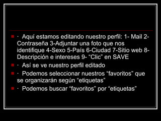 ·  Aquí estamos editando nuestro perfil: 1- Mail 2-Contraseña 3-Adjuntar una foto que nos identifique 4-Sexo 5-País 6-Ciudad 7-Sitio web 8-Descripción e intereses 9- “Clic” en SAVE  ·  Así se ve nuestro perfil editado  ·  Podemos seleccionar nuestros “favoritos” que se organizarán según “etiquetas”  ·  Podemos buscar “favoritos” por “etiquetas”  