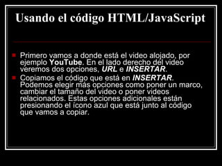 Usando el código HTML/JavaScript Primero vamos a donde está el video alojado, por ejemplo  YouTube . En el lado derecho del video veremos dos opciones,  URL  e  INSERTAR . Copiamos el código que está en  INSERTAR . Podemos elegir más opciones como poner un marco, cambiar el tamaño del video o poner videos relacionados. Estas opciones adicionales están presionando el ícono azul que está junto al código que vamos a copiar. 
