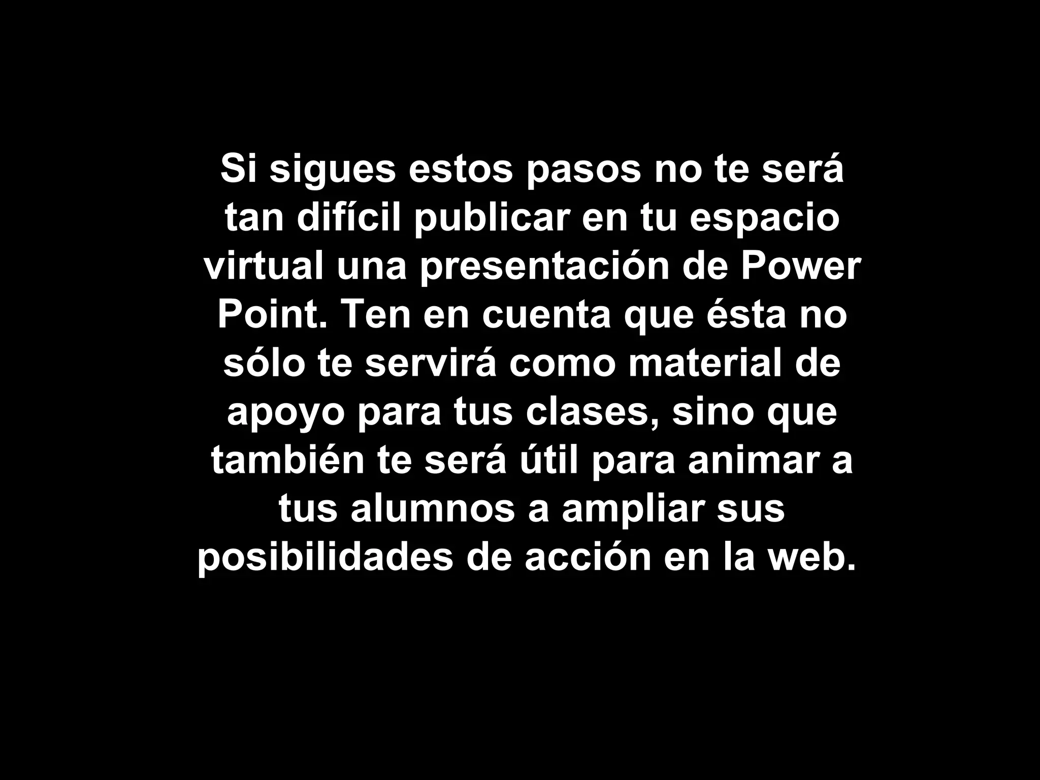 Si sigues estos pasos no te será tan difícil publicar en tu espacio virtual una presentación de Power Point. Ten en cuenta que ésta no sólo te servirá como material de apoyo para tus clases, sino que también te será útil para animar a tus alumnos a ampliar sus posibilidades de acción en la web.  