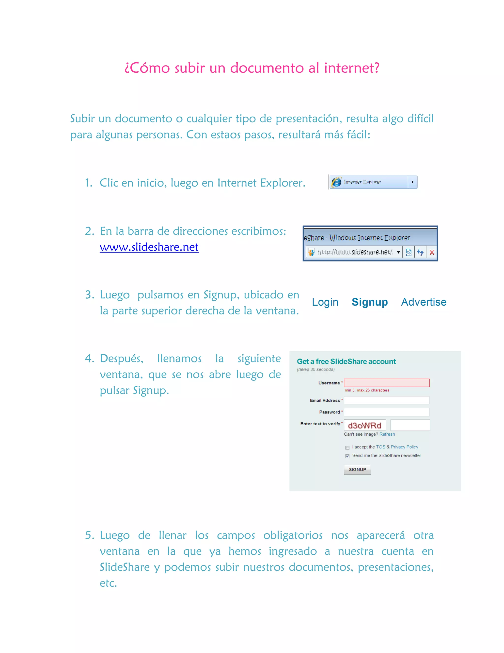 ¿Cómo subir un documento al internet?
Subir un documento o cualquier tipo de presentación, resulta algo difícil
para algunas personas. Con estaos pasos, resultará más fácil:
1. Clic en inicio, luego en Internet Explorer.
2. En la barra de direcciones escribimos:
www.slideshare.net
3. Luego pulsamos en Signup, ubicado en
la parte superior derecha de la ventana.
4. Después, llenamos la siguiente
ventana, que se nos abre luego de
pulsar Signup.
5. Luego de llenar los campos obligatorios nos aparecerá otra
ventana en la que ya hemos ingresado a nuestra cuenta en
SlideShare y podemos subir nuestros documentos, presentaciones,
etc.