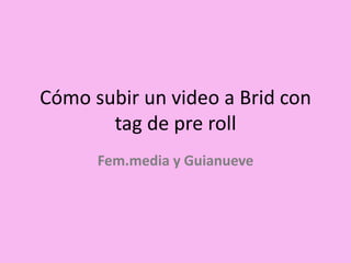 Cómo subir un video a Brid con
tag de pre roll
Fem.media y Guianueve
 