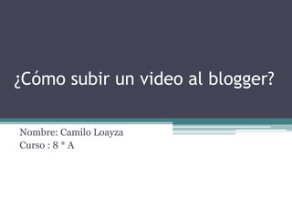 ¿Cómo subir un video al blogger?

Nombre: Camilo Loayza
Curso : 8 * A
 