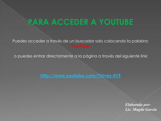 PARA ACCEDER A YOUTUBE
http://www.youtube.com/?hl=es-419
Elaborado por:
Lic. Magda García
Puedes acceder a través de un buscador solo colocando la palabra:
YouTube
o puedes entrar directamente a la página a través del siguiente link:
 