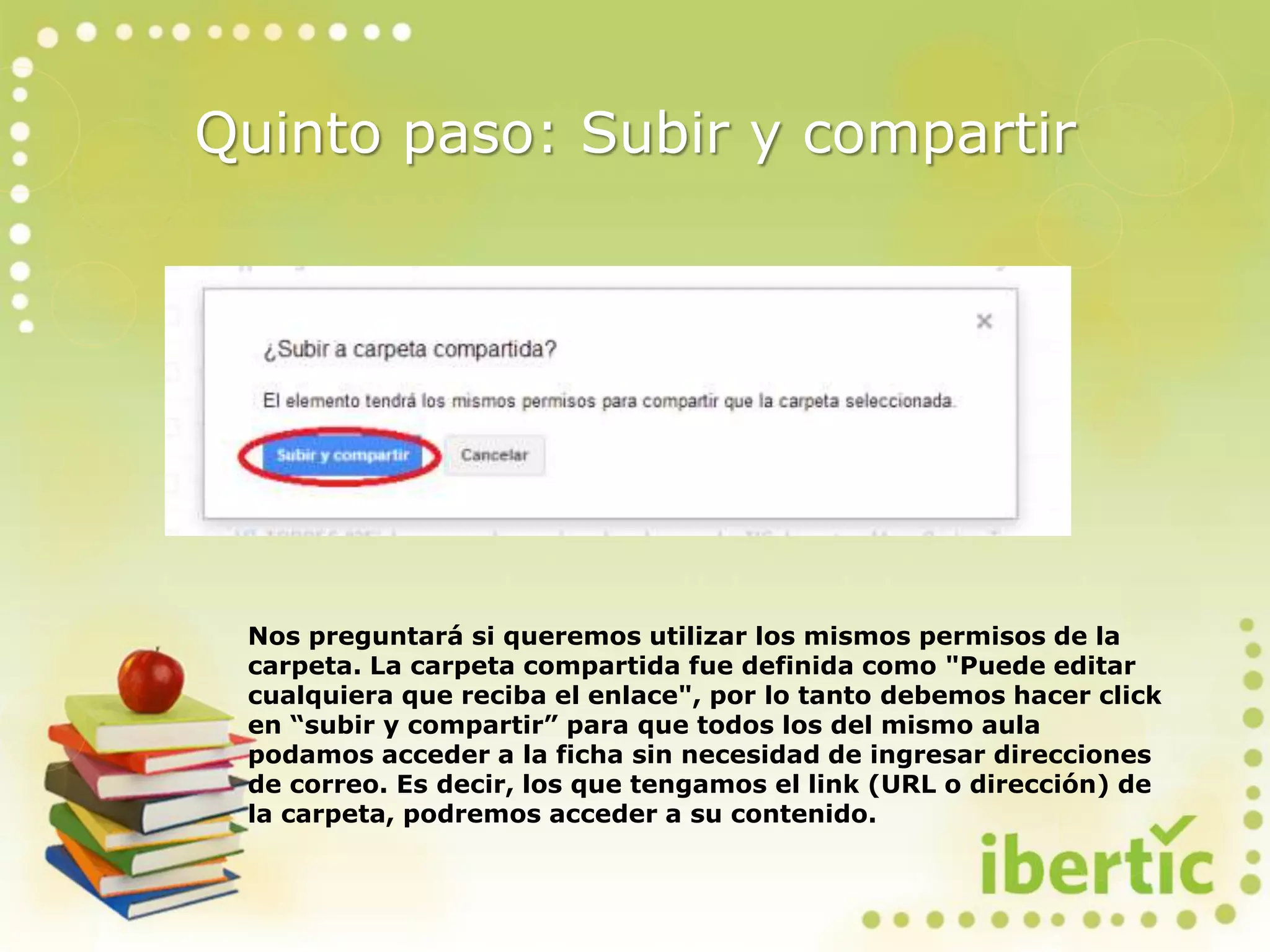 Quinto paso: Subir y compartir
Nos preguntará si queremos utilizar los mismos permisos de la
carpeta. La carpeta compartida fue definida como "Puede editar
cualquiera que reciba el enlace", por lo tanto debemos hacer click
en “subir y compartir” para que todos los del mismo aula
podamos acceder a la ficha sin necesidad de ingresar direcciones
de correo. Es decir, los que tengamos el link (URL o dirección) de
la carpeta, podremos acceder a su contenido.
 