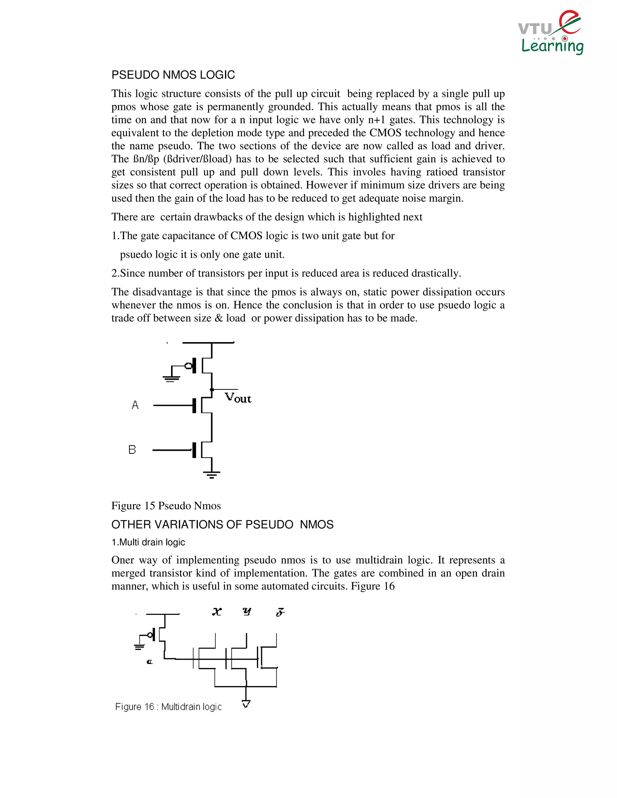 PSEUDO NMOS LOGIC
This logic structure consists of the pull up circuit being replaced by a single pull up
pmos whose gate is permanently grounded. This actually means that pmos is all the
time on and that now for a n input logic we have only n+1 gates. This technology is
equivalent to the depletion mode type and preceded the CMOS technology and hence
the name pseudo. The two sections of the device are now called as load and driver.
The ßn/ßp (ßdriver/ßload) has to be selected such that sufficient gain is achieved to
get consistent pull up and pull down levels. This involes having ratioed transistor
sizes so that correct operation is obtained. However if minimum size drivers are being
used then the gain of the load has to be reduced to get adequate noise margin.
There are certain drawbacks of the design which is highlighted next
1.The gate capacitance of CMOS logic is two unit gate but for
  psuedo logic it is only one gate unit.
2.Since number of transistors per input is reduced area is reduced drastically.
The disadvantage is that since the pmos is always on, static power dissipation occurs
whenever the nmos is on. Hence the conclusion is that in order to use psuedo logic a
trade off between size & load or power dissipation has to be made.




Figure 15 Pseudo Nmos
OTHER VARIATIONS OF PSEUDO NMOS
1.Multi drain logic
Oner way of implementing pseudo nmos is to use multidrain logic. It represents a
merged transistor kind of implementation. The gates are combined in an open drain
manner, which is useful in some automated circuits. Figure 16
 