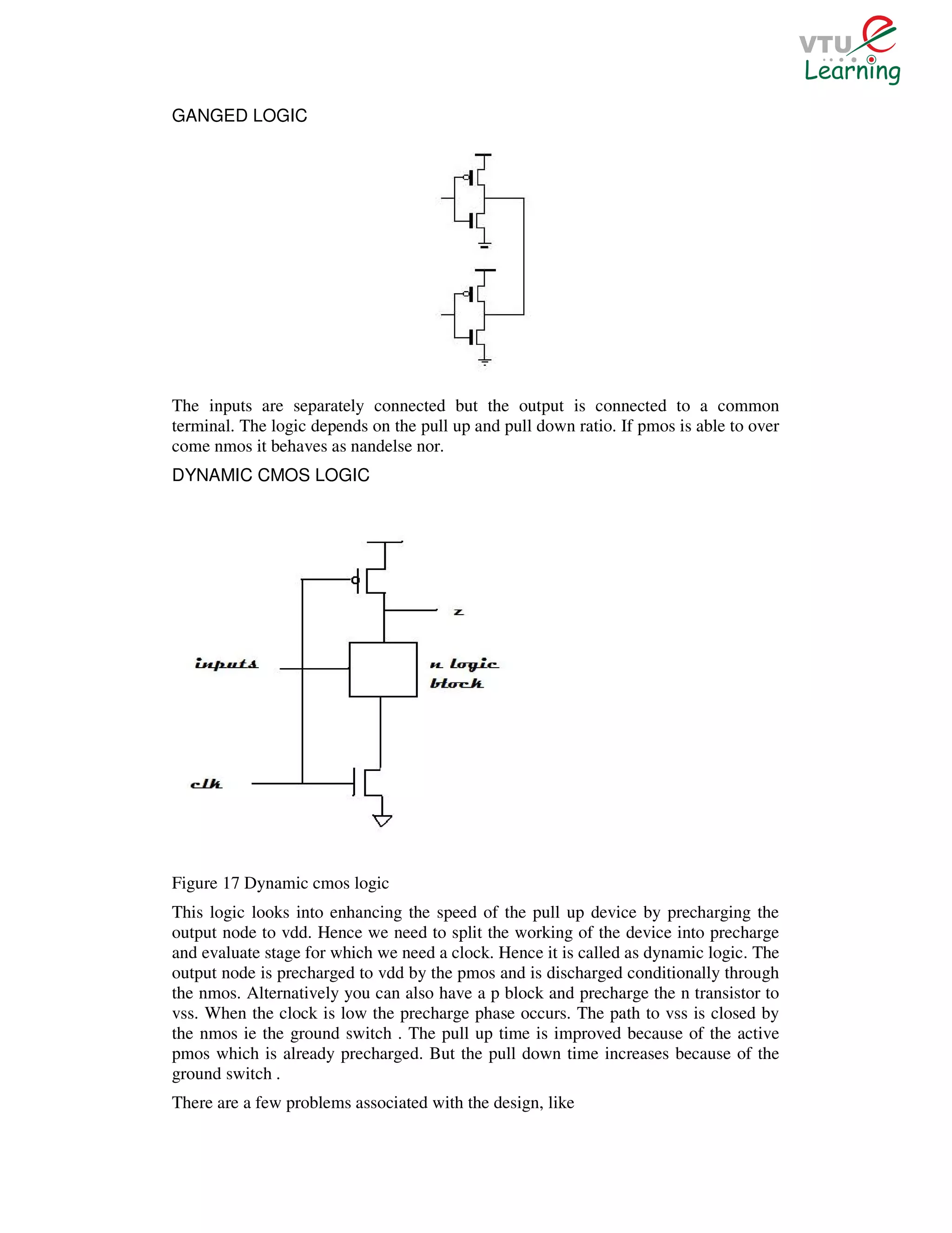 GANGED LOGIC




The inputs are separately connected but the output is connected to a common
terminal. The logic depends on the pull up and pull down ratio. If pmos is able to over
come nmos it behaves as nandelse nor.
DYNAMIC CMOS LOGIC




Figure 17 Dynamic cmos logic
This logic looks into enhancing the speed of the pull up device by precharging the
output node to vdd. Hence we need to split the working of the device into precharge
and evaluate stage for which we need a clock. Hence it is called as dynamic logic. The
output node is precharged to vdd by the pmos and is discharged conditionally through
the nmos. Alternatively you can also have a p block and precharge the n transistor to
vss. When the clock is low the precharge phase occurs. The path to vss is closed by
the nmos ie the ground switch . The pull up time is improved because of the active
pmos which is already precharged. But the pull down time increases because of the
ground switch .
There are a few problems associated with the design, like
 