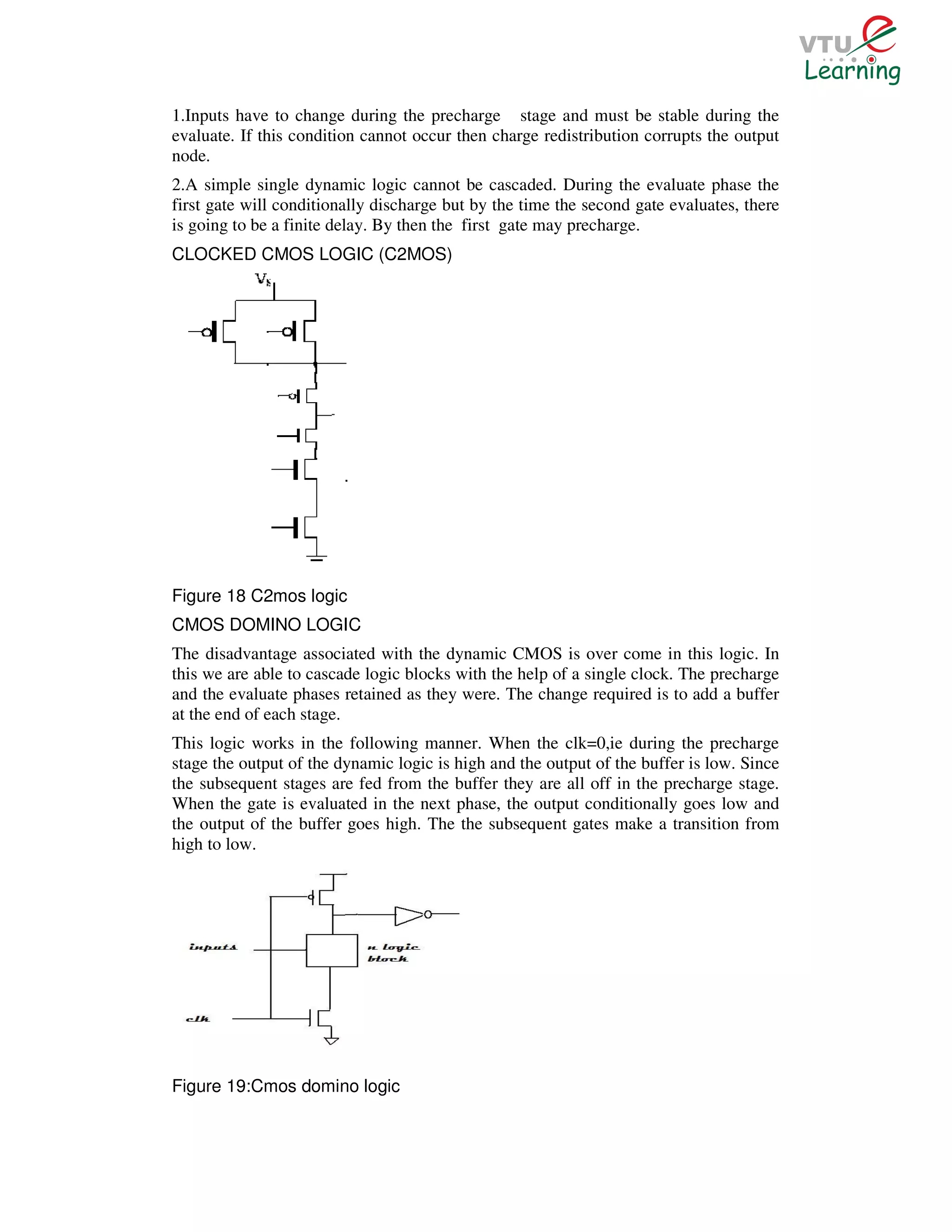 1.Inputs have to change during the precharge stage and must be stable during the
evaluate. If this condition cannot occur then charge redistribution corrupts the output
node.
2.A simple single dynamic logic cannot be cascaded. During the evaluate phase the
first gate will conditionally discharge but by the time the second gate evaluates, there
is going to be a finite delay. By then the first gate may precharge.
CLOCKED CMOS LOGIC (C2MOS)




Figure 18 C2mos logic
CMOS DOMINO LOGIC
The disadvantage associated with the dynamic CMOS is over come in this logic. In
this we are able to cascade logic blocks with the help of a single clock. The precharge
and the evaluate phases retained as they were. The change required is to add a buffer
at the end of each stage.
This logic works in the following manner. When the clk=0,ie during the precharge
stage the output of the dynamic logic is high and the output of the buffer is low. Since
the subsequent stages are fed from the buffer they are all off in the precharge stage.
When the gate is evaluated in the next phase, the output conditionally goes low and
the output of the buffer goes high. The the subsequent gates make a transition from
high to low.




Figure 19:Cmos domino logic
 