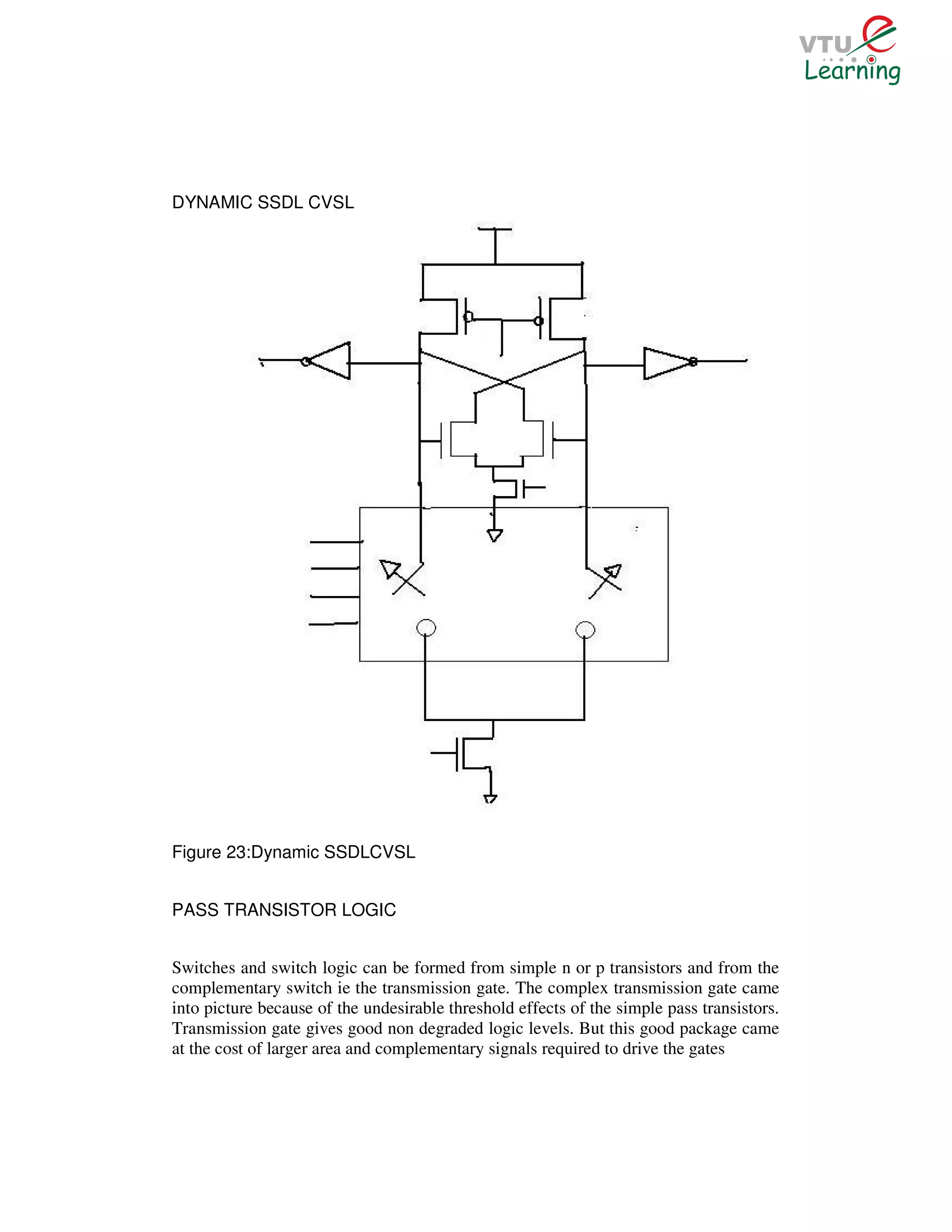 DYNAMIC SSDL CVSL




Figure 23:Dynamic SSDLCVSL


PASS TRANSISTOR LOGIC


Switches and switch logic can be formed from simple n or p transistors and from the
complementary switch ie the transmission gate. The complex transmission gate came
into picture because of the undesirable threshold effects of the simple pass transistors.
Transmission gate gives good non degraded logic levels. But this good package came
at the cost of larger area and complementary signals required to drive the gates
 