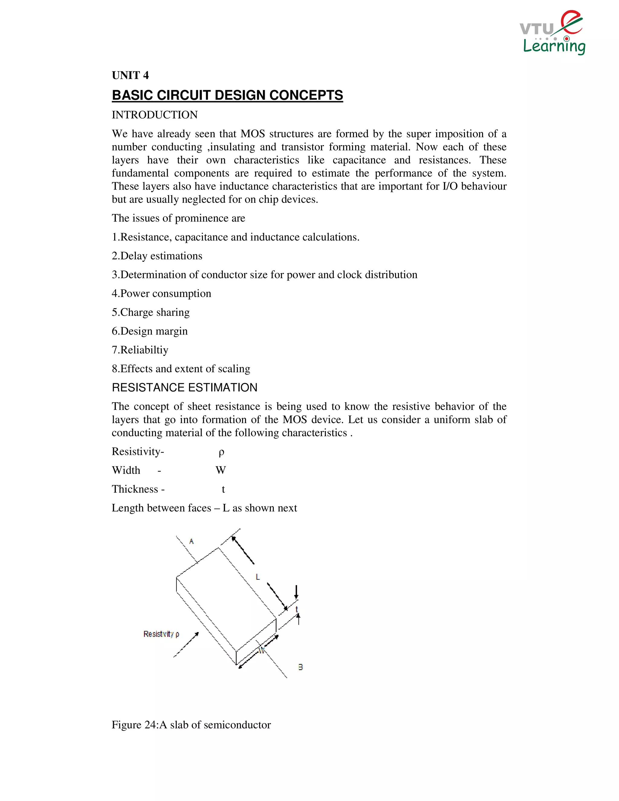 UNIT 4
BASIC CIRCUIT DESIGN CONCEPTS
INTRODUCTION
We have already seen that MOS structures are formed by the super imposition of a
number conducting ,insulating and transistor forming material. Now each of these
layers have their own characteristics like capacitance and resistances. These
fundamental components are required to estimate the performance of the system.
These layers also have inductance characteristics that are important for I/O behaviour
but are usually neglected for on chip devices.
The issues of prominence are
1.Resistance, capacitance and inductance calculations.
2.Delay estimations
3.Determination of conductor size for power and clock distribution
4.Power consumption
5.Charge sharing
6.Design margin
7.Reliabiltiy
8.Effects and extent of scaling
RESISTANCE ESTIMATION
The concept of sheet resistance is being used to know the resistive behavior of the
layers that go into formation of the MOS device. Let us consider a uniform slab of
conducting material of the following characteristics .
Resistivity-           ρ
Width     -            W
Thickness -             t
Length between faces – L as shown next




Figure 24:A slab of semiconductor
 
