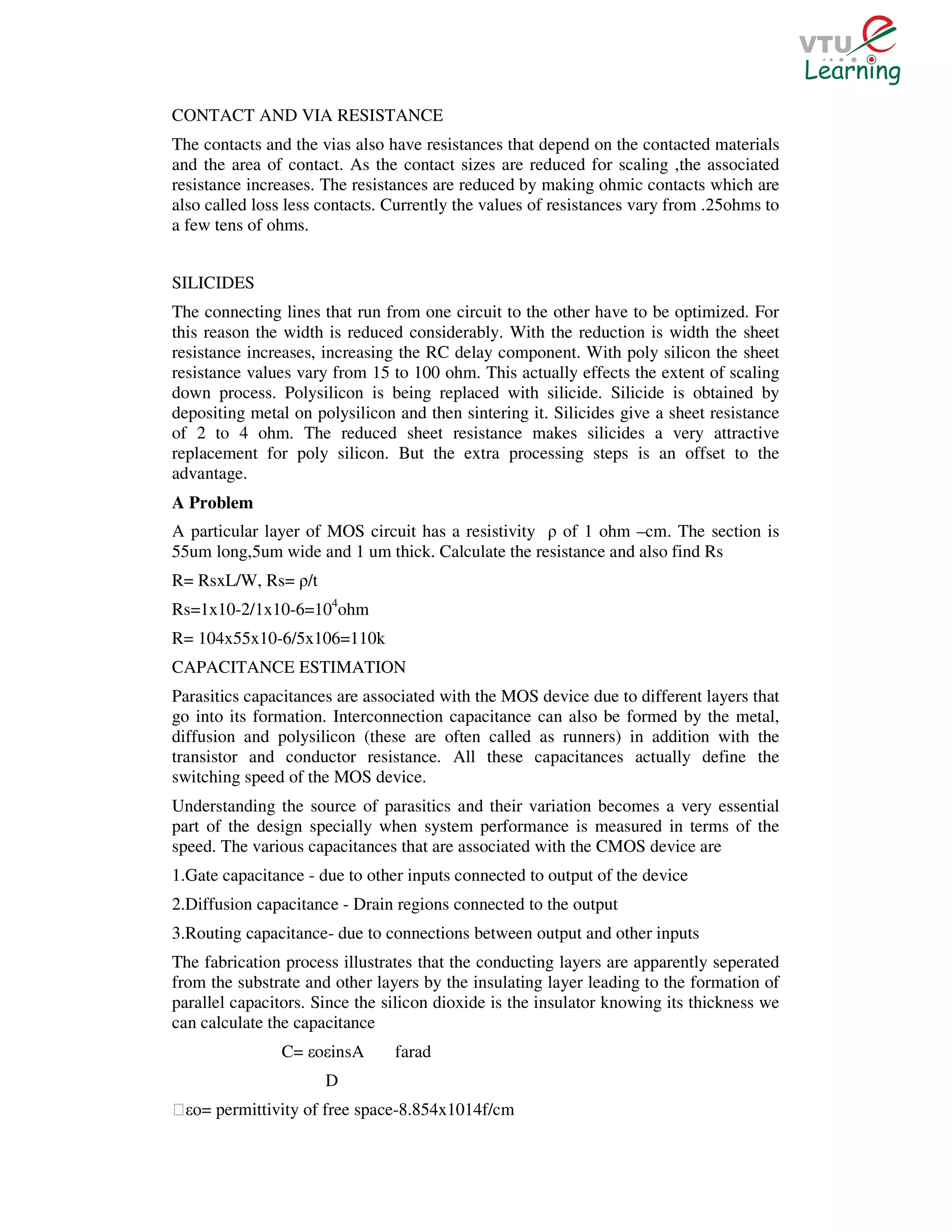 CONTACT AND VIA RESISTANCE
The contacts and the vias also have resistances that depend on the contacted materials
and the area of contact. As the contact sizes are reduced for scaling ,the associated
resistance increases. The resistances are reduced by making ohmic contacts which are
also called loss less contacts. Currently the values of resistances vary from .25ohms to
a few tens of ohms.


SILICIDES
The connecting lines that run from one circuit to the other have to be optimized. For
this reason the width is reduced considerably. With the reduction is width the sheet
resistance increases, increasing the RC delay component. With poly silicon the sheet
resistance values vary from 15 to 100 ohm. This actually effects the extent of scaling
down process. Polysilicon is being replaced with silicide. Silicide is obtained by
depositing metal on polysilicon and then sintering it. Silicides give a sheet resistance
of 2 to 4 ohm. The reduced sheet resistance makes silicides a very attractive
replacement for poly silicon. But the extra processing steps is an offset to the
advantage.
A Problem
A particular layer of MOS circuit has a resistivity ρ of 1 ohm –cm. The section is
55um long,5um wide and 1 um thick. Calculate the resistance and also find Rs
R= RsxL/W, Rs= ρ/t
Rs=1x10-2/1x10-6=104ohm
R= 104x55x10-6/5x106=110k
CAPACITANCE ESTIMATION
Parasitics capacitances are associated with the MOS device due to different layers that
go into its formation. Interconnection capacitance can also be formed by the metal,
diffusion and polysilicon (these are often called as runners) in addition with the
transistor and conductor resistance. All these capacitances actually define the
switching speed of the MOS device.
Understanding the source of parasitics and their variation becomes a very essential
part of the design specially when system performance is measured in terms of the
speed. The various capacitances that are associated with the CMOS device are
1.Gate capacitance - due to other inputs connected to output of the device
2.Diffusion capacitance - Drain regions connected to the output
3.Routing capacitance- due to connections between output and other inputs
The fabrication process illustrates that the conducting layers are apparently seperated
from the substrate and other layers by the insulating layer leading to the formation of
parallel capacitors. Since the silicon dioxide is the insulator knowing its thickness we
can calculate the capacitance
               C= εoεinsA       farad
                      D
Ɛεo= permittivity of free space-8.854x1014f/cm
 