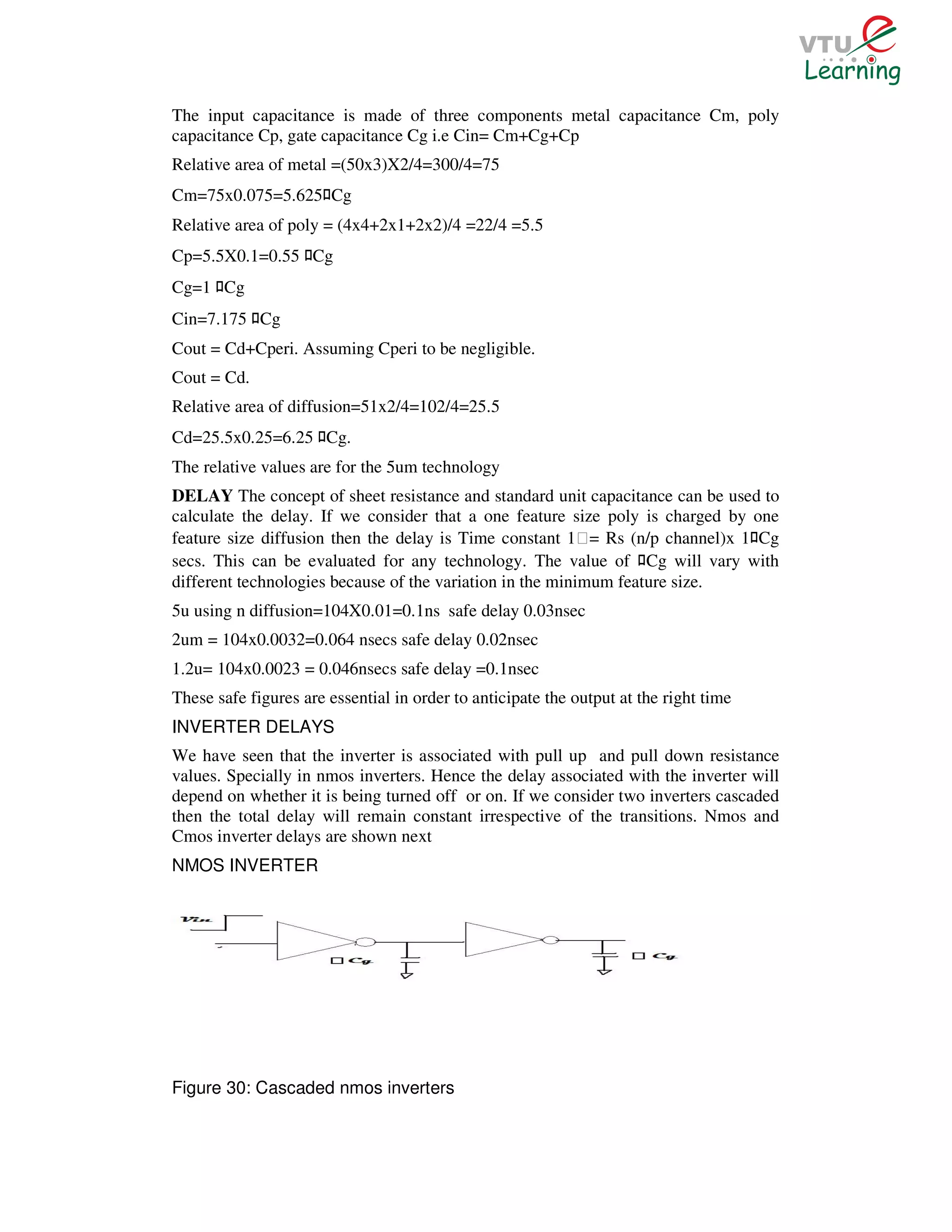 The input capacitance is made of three components metal capacitance Cm, poly
capacitance Cp, gate capacitance Cg i.e Cin= Cm+Cg+Cp
Relative area of metal =(50x3)X2/4=300/4=75
Cm=75x0.075=5.625 Cg   ﾛ
Relative area of poly = (4x4+2x1+2x2)/4 =22/4 =5.5
Cp=5.5X0.1=0.55 Cg ﾛ
Cg=1 Cg
      ﾛ
Cin=7.175 Cg ﾛ
Cout = Cd+Cperi. Assuming Cperi to be negligible.
Cout = Cd.
Relative area of diffusion=51x2/4=102/4=25.5
Cd=25.5x0.25=6.25 Cg.  ﾛ
The relative values are for the 5um technology
DELAY The concept of sheet resistance and standard unit capacitance can be used to
calculate the delay. If we consider that a one feature size poly is charged by one
feature size diffusion then the delay is Time constant 1Ɛ= Rs (n/p channel)x 1 Cg      ﾛ
secs. This can be evaluated for any technology. The value of Cg will vary with
                                                                     ﾛ
different technologies because of the variation in the minimum feature size.
5u using n diffusion=104X0.01=0.1ns safe delay 0.03nsec
2um = 104x0.0032=0.064 nsecs safe delay 0.02nsec
1.2u= 104x0.0023 = 0.046nsecs safe delay =0.1nsec
These safe figures are essential in order to anticipate the output at the right time
INVERTER DELAYS
We have seen that the inverter is associated with pull up and pull down resistance
values. Specially in nmos inverters. Hence the delay associated with the inverter will
depend on whether it is being turned off or on. If we consider two inverters cascaded
then the total delay will remain constant irrespective of the transitions. Nmos and
Cmos inverter delays are shown next
NMOS INVERTER




Figure 30: Cascaded nmos inverters
 
