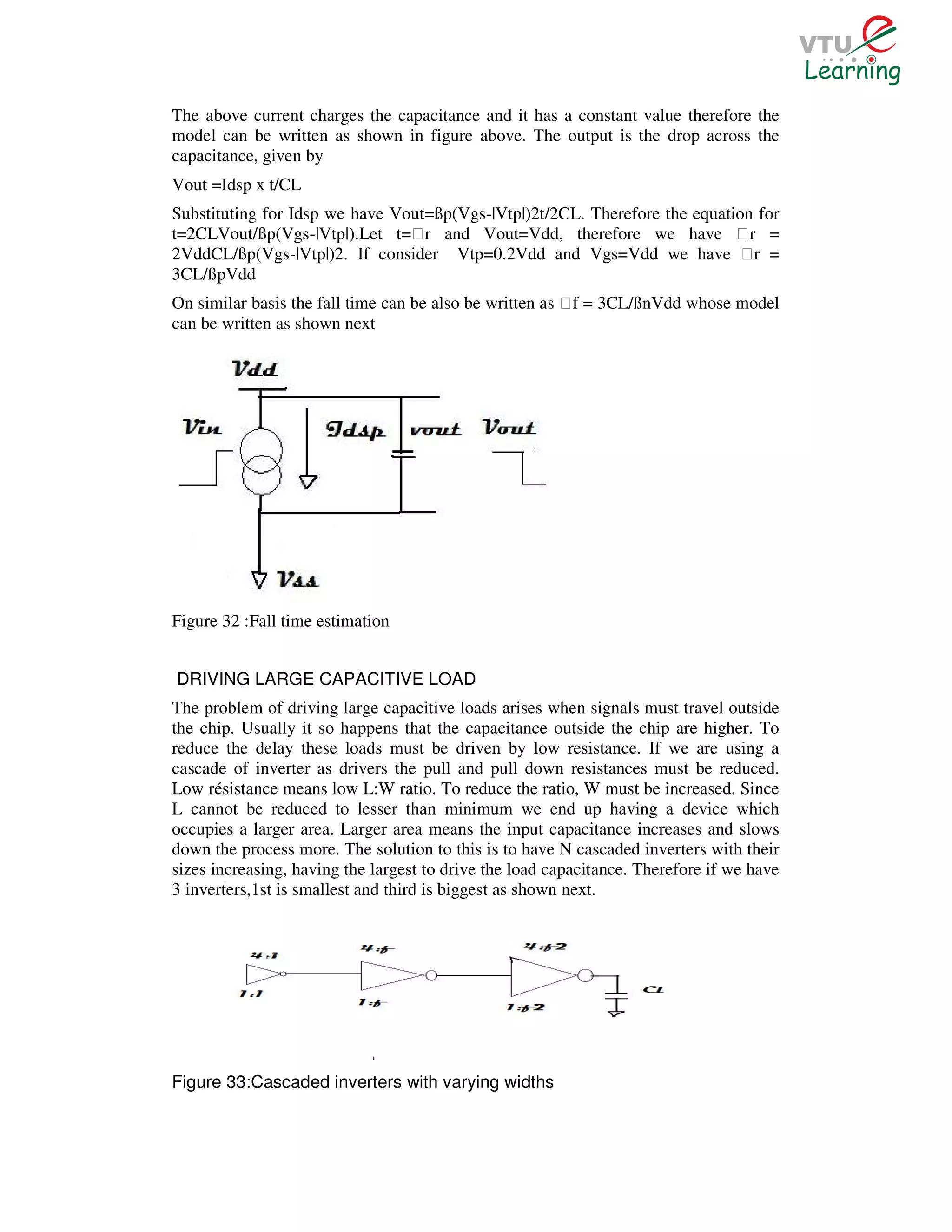 The above current charges the capacitance and it has a constant value therefore the
model can be written as shown in figure above. The output is the drop across the
capacitance, given by
Vout =Idsp x t/CL
Substituting for Idsp we have Vout=ßp(Vgs-|Vtp|)2t/2CL. Therefore the equation for
t=2CLVout/ßp(Vgs-|Vtp|).Let t=Ɛr and Vout=Vdd, therefore we have Ɛr =
2VddCL/ßp(Vgs-|Vtp|)2. If consider Vtp=0.2Vdd and Vgs=Vdd we have Ɛr =
3CL/ßpVdd
On similar basis the fall time can be also be written as Ɛf = 3CL/ßnVdd whose model
can be written as shown next




Figure 32 :Fall time estimation


DRIVING LARGE CAPACITIVE LOAD
The problem of driving large capacitive loads arises when signals must travel outside
the chip. Usually it so happens that the capacitance outside the chip are higher. To
reduce the delay these loads must be driven by low resistance. If we are using a
cascade of inverter as drivers the pull and pull down resistances must be reduced.
Low résistance means low L:W ratio. To reduce the ratio, W must be increased. Since
L cannot be reduced to lesser than minimum we end up having a device which
occupies a larger area. Larger area means the input capacitance increases and slows
down the process more. The solution to this is to have N cascaded inverters with their
sizes increasing, having the largest to drive the load capacitance. Therefore if we have
3 inverters,1st is smallest and third is biggest as shown next.




Figure 33:Cascaded inverters with varying widths
 
