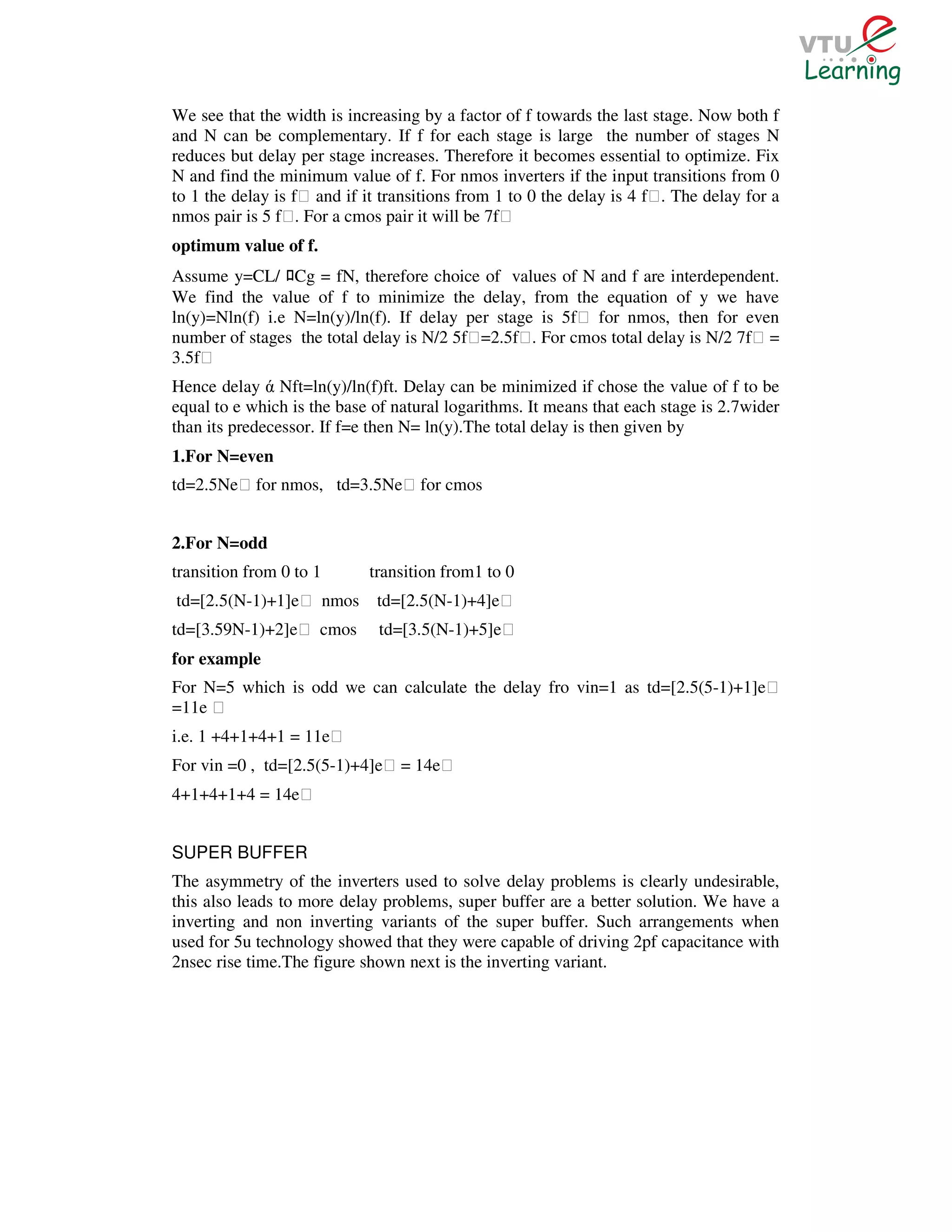 We see that the width is increasing by a factor of f towards the last stage. Now both f
and N can be complementary. If f for each stage is large the number of stages N
reduces but delay per stage increases. Therefore it becomes essential to optimize. Fix
N and find the minimum value of f. For nmos inverters if the input transitions from 0
to 1 the delay is fƐ and if it transitions from 1 to 0 the delay is 4 fƐ. The delay for a
nmos pair is 5 fƐ. For a cmos pair it will be 7fƐ
optimum value of f.
Assume y=CL/ Cg = fN, therefore choice of values of N and f are interdependent.
                ﾛ
We find the value of f to minimize the delay, from the equation of y we have
ln(y)=Nln(f) i.e N=ln(y)/ln(f). If delay per stage is 5fƐ for nmos, then for even
number of stages the total delay is N/2 5fƐ=2.5fƐ. For cmos total delay is N/2 7fƐ =
3.5fƐ
Hence delay ά Nft=ln(y)/ln(f)ft. Delay can be minimized if chose the value of f to be
equal to e which is the base of natural logarithms. It means that each stage is 2.7wider
than its predecessor. If f=e then N= ln(y).The total delay is then given by
1.For N=even
td=2.5NeƐ for nmos, td=3.5NeƐ for cmos


2.For N=odd
transition from 0 to 1      transition from1 to 0
td=[2.5(N-1)+1]eƐ nmos        td=[2.5(N-1)+4]eƐ
td=[3.59N-1)+2]eƐ cmos        td=[3.5(N-1)+5]eƐ
for example
For N=5 which is odd we can calculate the delay fro vin=1 as td=[2.5(5-1)+1]eƐ
=11e Ɛ
i.e. 1 +4+1+4+1 = 11eƐ
For vin =0 , td=[2.5(5-1)+4]eƐ = 14eƐ
4+1+4+1+4 = 14eƐ


SUPER BUFFER
The asymmetry of the inverters used to solve delay problems is clearly undesirable,
this also leads to more delay problems, super buffer are a better solution. We have a
inverting and non inverting variants of the super buffer. Such arrangements when
used for 5u technology showed that they were capable of driving 2pf capacitance with
2nsec rise time.The figure shown next is the inverting variant.
 