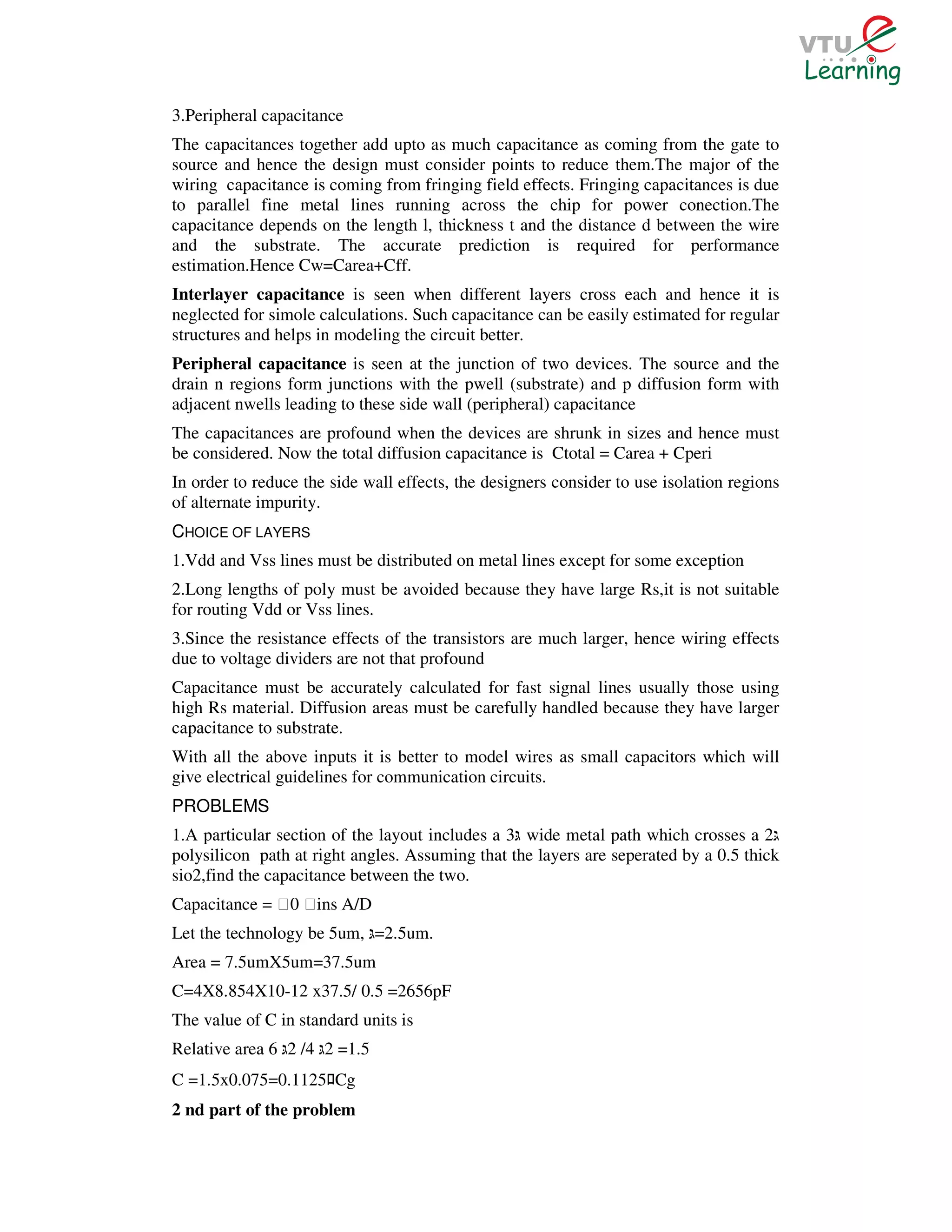 3.Peripheral capacitance
The capacitances together add upto as much capacitance as coming from the gate to
source and hence the design must consider points to reduce them.The major of the
wiring capacitance is coming from fringing field effects. Fringing capacitances is due
to parallel fine metal lines running across the chip for power conection.The
capacitance depends on the length l, thickness t and the distance d between the wire
and the substrate. The accurate prediction is required for performance
estimation.Hence Cw=Carea+Cff.
Interlayer capacitance is seen when different layers cross each and hence it is
neglected for simole calculations. Such capacitance can be easily estimated for regular
structures and helps in modeling the circuit better.
Peripheral capacitance is seen at the junction of two devices. The source and the
drain n regions form junctions with the pwell (substrate) and p diffusion form with
adjacent nwells leading to these side wall (peripheral) capacitance
The capacitances are profound when the devices are shrunk in sizes and hence must
be considered. Now the total diffusion capacitance is Ctotal = Carea + Cperi
In order to reduce the side wall effects, the designers consider to use isolation regions
of alternate impurity.
CHOICE OF LAYERS
1.Vdd and Vss lines must be distributed on metal lines except for some exception
2.Long lengths of poly must be avoided because they have large Rs,it is not suitable
for routing Vdd or Vss lines.
3.Since the resistance effects of the transistors are much larger, hence wiring effects
due to voltage dividers are not that profound
Capacitance must be accurately calculated for fast signal lines usually those using
high Rs material. Diffusion areas must be carefully handled because they have larger
capacitance to substrate.
With all the above inputs it is better to model wires as small capacitors which will
give electrical guidelines for communication circuits.
PROBLEMS
1.A particular section of the layout includes a 3 wide metal path which crosses a 2
polysilicon path at right angles. Assuming that the layers are seperated by a 0.5 thick
sio2,find the capacitance between the two.
Capacitance = Ɛ0 Ɛins A/D
Let the technology be 5um, =2.5um.
Area = 7.5umX5um=37.5um
C=4X8.854X10-12 x37.5/ 0.5 =2656pF
The value of C in standard units is
Relative area 6 2 /4 2 =1.5
C =1.5x0.075=0.1125 Cgﾛ
2 nd part of the problem
 