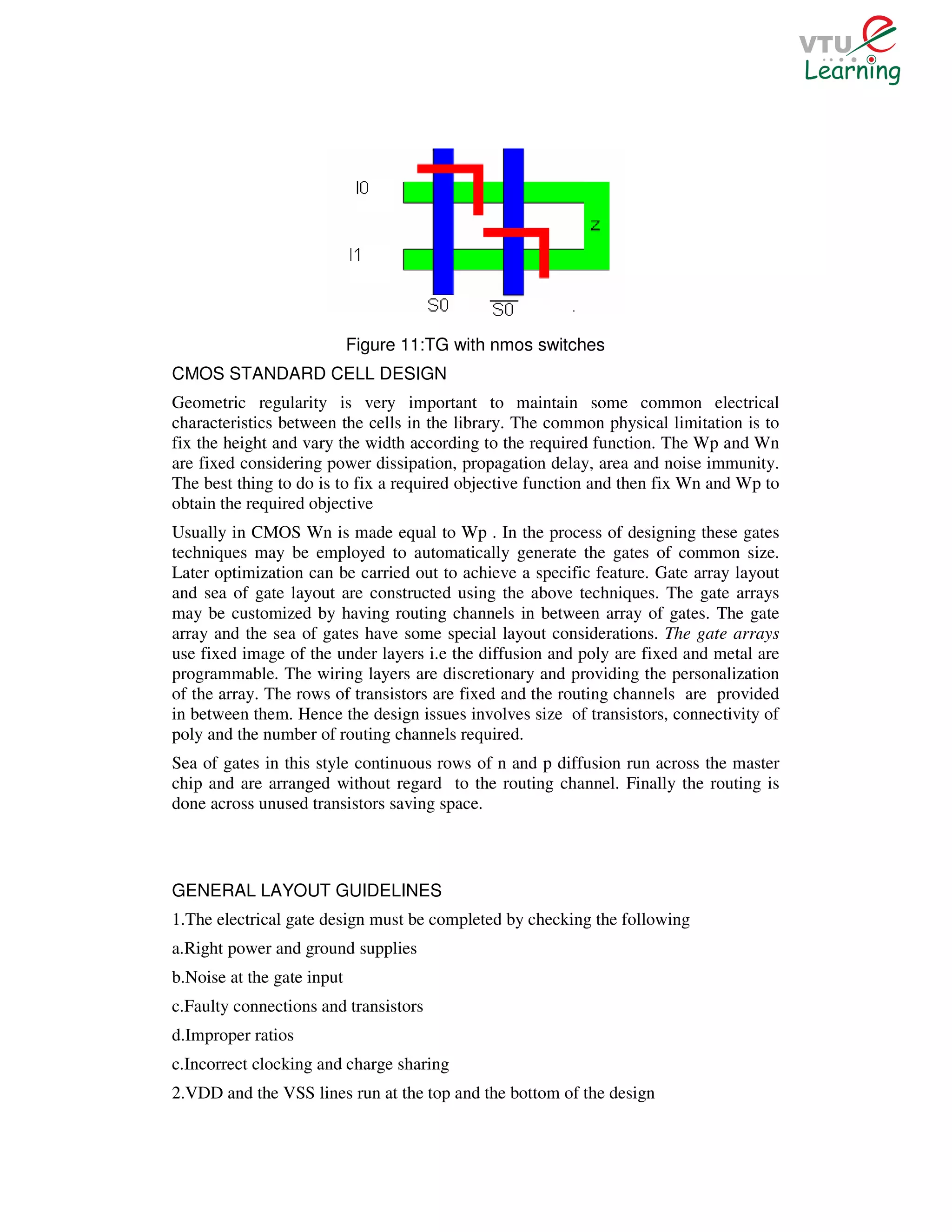 Figure 11:TG with nmos switches
CMOS STANDARD CELL DESIGN
Geometric regularity is very important to maintain some common electrical
characteristics between the cells in the library. The common physical limitation is to
fix the height and vary the width according to the required function. The Wp and Wn
are fixed considering power dissipation, propagation delay, area and noise immunity.
The best thing to do is to fix a required objective function and then fix Wn and Wp to
obtain the required objective
Usually in CMOS Wn is made equal to Wp . In the process of designing these gates
techniques may be employed to automatically generate the gates of common size.
Later optimization can be carried out to achieve a specific feature. Gate array layout
and sea of gate layout are constructed using the above techniques. The gate arrays
may be customized by having routing channels in between array of gates. The gate
array and the sea of gates have some special layout considerations. The gate arrays
use fixed image of the under layers i.e the diffusion and poly are fixed and metal are
programmable. The wiring layers are discretionary and providing the personalization
of the array. The rows of transistors are fixed and the routing channels are provided
in between them. Hence the design issues involves size of transistors, connectivity of
poly and the number of routing channels required.
Sea of gates in this style continuous rows of n and p diffusion run across the master
chip and are arranged without regard to the routing channel. Finally the routing is
done across unused transistors saving space.



GENERAL LAYOUT GUIDELINES
1.The electrical gate design must be completed by checking the following
a.Right power and ground supplies
b.Noise at the gate input
c.Faulty connections and transistors
d.Improper ratios
c.Incorrect clocking and charge sharing
2.VDD and the VSS lines run at the top and the bottom of the design
 