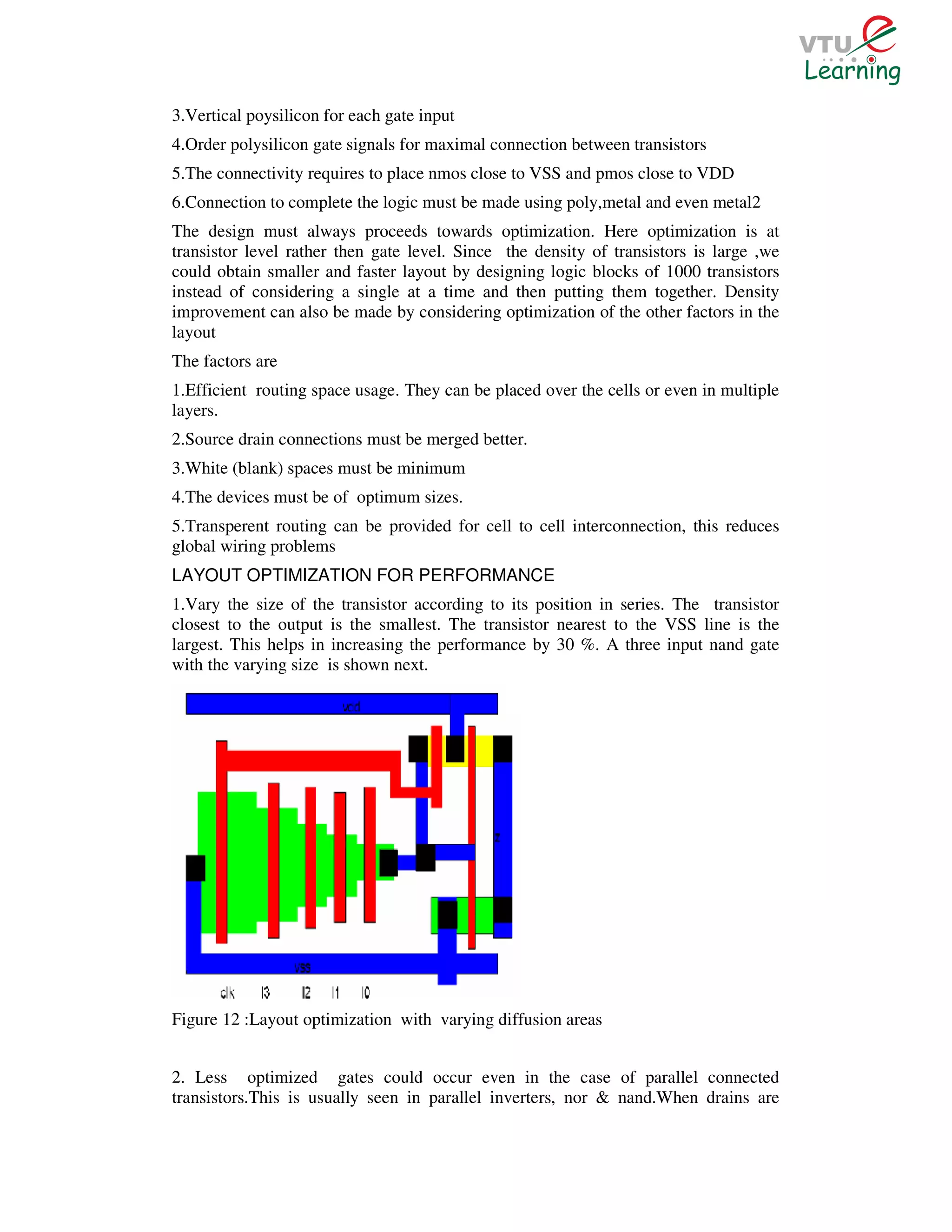 3.Vertical poysilicon for each gate input
4.Order polysilicon gate signals for maximal connection between transistors
5.The connectivity requires to place nmos close to VSS and pmos close to VDD
6.Connection to complete the logic must be made using poly,metal and even metal2
The design must always proceeds towards optimization. Here optimization is at
transistor level rather then gate level. Since the density of transistors is large ,we
could obtain smaller and faster layout by designing logic blocks of 1000 transistors
instead of considering a single at a time and then putting them together. Density
improvement can also be made by considering optimization of the other factors in the
layout
The factors are
1.Efficient routing space usage. They can be placed over the cells or even in multiple
layers.
2.Source drain connections must be merged better.
3.White (blank) spaces must be minimum
4.The devices must be of optimum sizes.
5.Transperent routing can be provided for cell to cell interconnection, this reduces
global wiring problems
LAYOUT OPTIMIZATION FOR PERFORMANCE
1.Vary the size of the transistor according to its position in series. The transistor
closest to the output is the smallest. The transistor nearest to the VSS line is the
largest. This helps in increasing the performance by 30 %. A three input nand gate
with the varying size is shown next.




Figure 12 :Layout optimization with varying diffusion areas


2. Less optimized gates could occur even in the case of parallel connected
transistors.This is usually seen in parallel inverters, nor & nand.When drains are
 