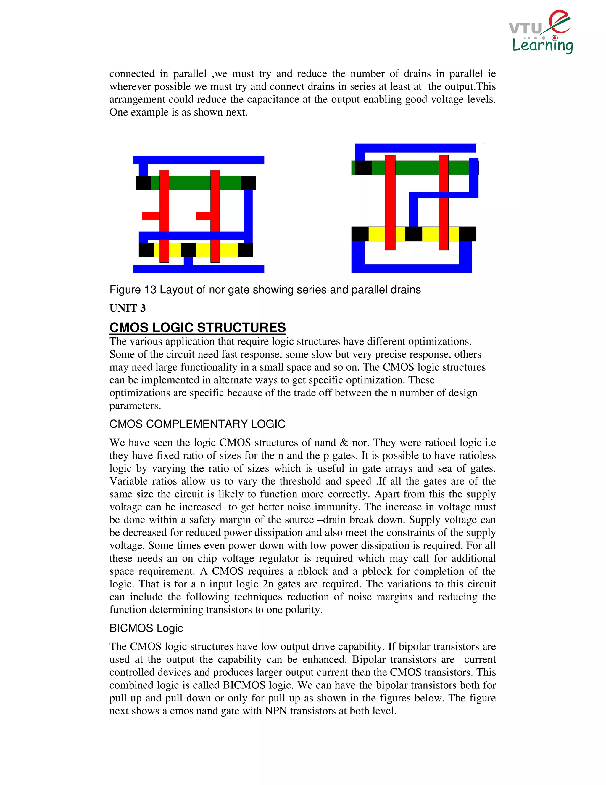 connected in parallel ,we must try and reduce the number of drains in parallel ie
wherever possible we must try and connect drains in series at least at the output.This
arrangement could reduce the capacitance at the output enabling good voltage levels.
One example is as shown next.




Figure 13 Layout of nor gate showing series and parallel drains
UNIT 3
CMOS LOGIC STRUCTURES
The various application that require logic structures have different optimizations.
Some of the circuit need fast response, some slow but very precise response, others
may need large functionality in a small space and so on. The CMOS logic structures
can be implemented in alternate ways to get specific optimization. These
optimizations are specific because of the trade off between the n number of design
parameters.
CMOS COMPLEMENTARY LOGIC
We have seen the logic CMOS structures of nand & nor. They were ratioed logic i.e
they have fixed ratio of sizes for the n and the p gates. It is possible to have ratioless
logic by varying the ratio of sizes which is useful in gate arrays and sea of gates.
Variable ratios allow us to vary the threshold and speed .If all the gates are of the
same size the circuit is likely to function more correctly. Apart from this the supply
voltage can be increased to get better noise immunity. The increase in voltage must
be done within a safety margin of the source –drain break down. Supply voltage can
be decreased for reduced power dissipation and also meet the constraints of the supply
voltage. Some times even power down with low power dissipation is required. For all
these needs an on chip voltage regulator is required which may call for additional
space requirement. A CMOS requires a nblock and a pblock for completion of the
logic. That is for a n input logic 2n gates are required. The variations to this circuit
can include the following techniques reduction of noise margins and reducing the
function determining transistors to one polarity.
BICMOS Logic
The CMOS logic structures have low output drive capability. If bipolar transistors are
used at the output the capability can be enhanced. Bipolar transistors are current
controlled devices and produces larger output current then the CMOS transistors. This
combined logic is called BICMOS logic. We can have the bipolar transistors both for
pull up and pull down or only for pull up as shown in the figures below. The figure
next shows a cmos nand gate with NPN transistors at both level.
 
